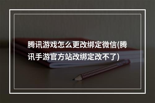 腾讯游戏怎么更改绑定微信(腾讯手游官方站改绑定改不了)