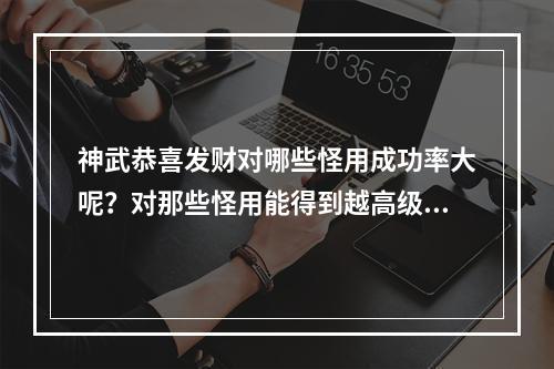 神武恭喜发财对哪些怪用成功率大呢？对那些怪用能得到越高级的卡片？对哪些怪用得的钱多？(神武恭喜发财)