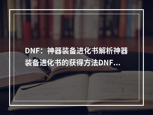 DNF：神器装备进化书解析神器装备进化书的获得方法DNF中的神器装备是每个玩家都梦寐以求的存在，而神器装备进化书就是帮助玩家让神器装备进化的重要道具。获得方法有