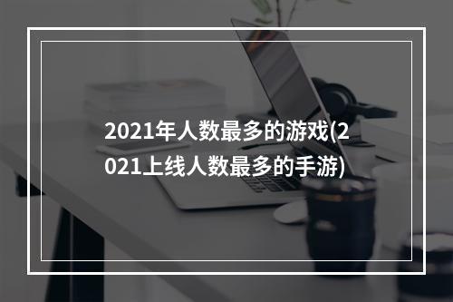 2021年人数最多的游戏(2021上线人数最多的手游)