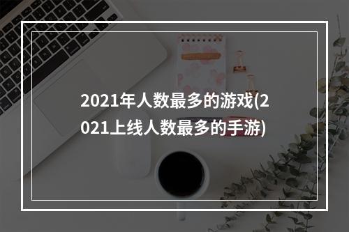 2021年人数最多的游戏(2021上线人数最多的手游)