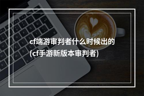 cf端游审判者什么时候出的(cf手游新版本审判者)