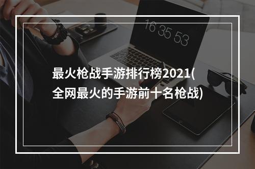 最火枪战手游排行榜2021(全网最火的手游前十名枪战)