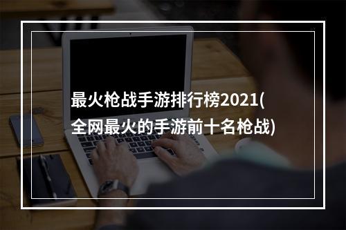 最火枪战手游排行榜2021(全网最火的手游前十名枪战)