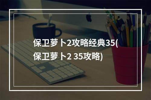 保卫萝卜2攻略经典35(保卫萝卜2 35攻略)