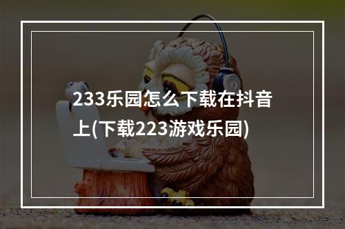 233乐园怎么下载在抖音上(下载223游戏乐园)