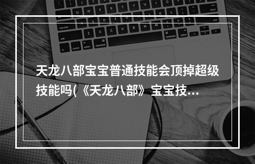 天龙八部宝宝普通技能会顶掉超级技能吗(《天龙八部》宝宝技能互顶表 宝宝技能互顶介绍  )