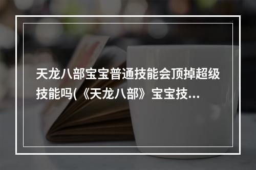 天龙八部宝宝普通技能会顶掉超级技能吗(《天龙八部》宝宝技能互顶表 宝宝技能互顶介绍  )