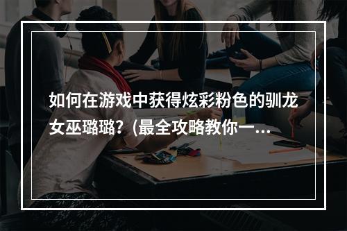 如何在游戏中获得炫彩粉色的驯龙女巫璐璐？(最全攻略教你一步步实现)