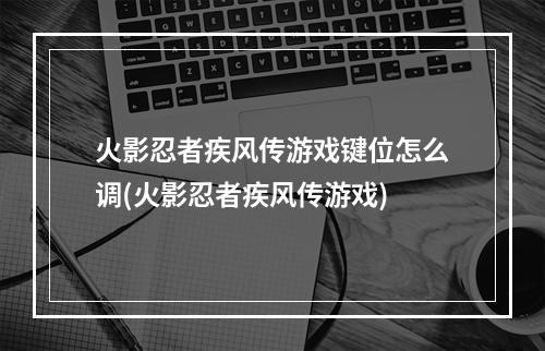 火影忍者疾风传游戏键位怎么调(火影忍者疾风传游戏)