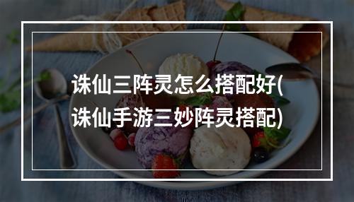 诛仙三阵灵怎么搭配好(诛仙手游三妙阵灵搭配)