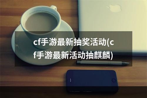 cf手游最新抽奖活动(cf手游最新活动抽麒麟)