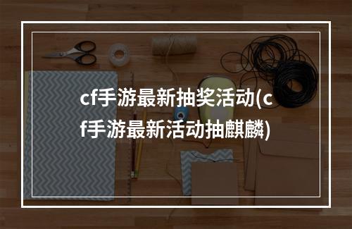 cf手游最新抽奖活动(cf手游最新活动抽麒麟)