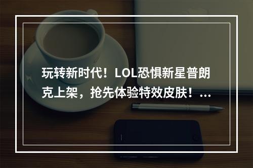 玩转新时代！LOL恐惧新星普朗克上架，抢先体验特效皮肤！(展现魅力，震撼对手)