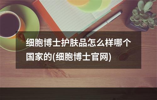 细胞博士护肤品怎么样哪个国家的(细胞博士官网)