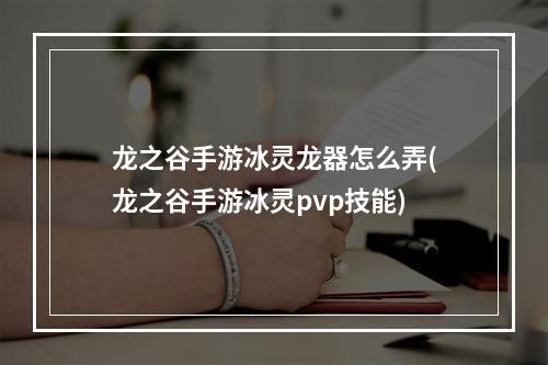 龙之谷手游冰灵龙器怎么弄(龙之谷手游冰灵pvp技能)