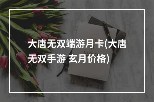 大唐无双端游月卡(大唐无双手游 玄月价格)