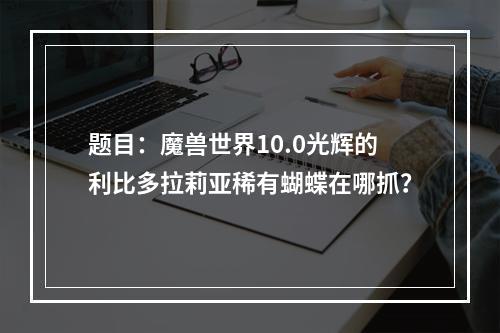 题目：魔兽世界10.0光辉的利比多拉莉亚稀有蝴蝶在哪抓？