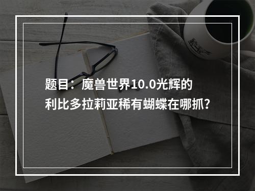 题目：魔兽世界10.0光辉的利比多拉莉亚稀有蝴蝶在哪抓？