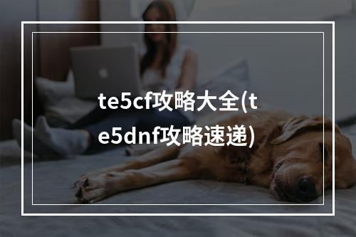 te5cf攻略大全(te5dnf攻略速递)