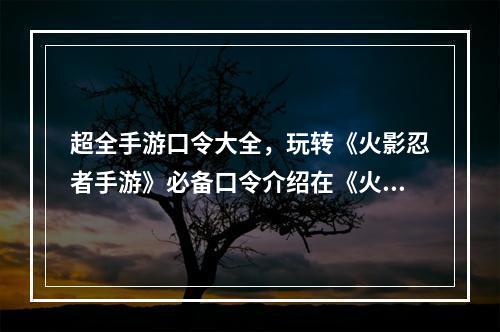 超全手游口令大全，玩转《火影忍者手游》必备口令介绍在《火影忍者手游》中，有许多可以通过输入口令来获得一些神秘的奖励。这些奖励有的是金币、体力、抽卡券等等，还有一