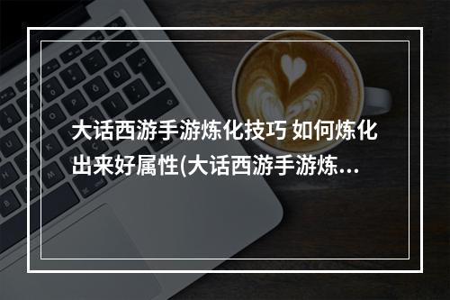 大话西游手游炼化技巧 如何炼化出来好属性(大话西游手游炼化敏捷)