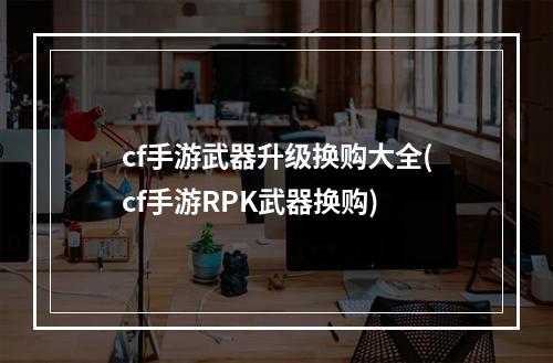 cf手游武器升级换购大全(cf手游RPK武器换购)