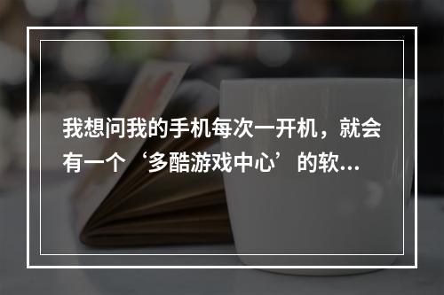 我想问我的手机每次一开机，就会有一个‘多酷游戏中心’的软件广告出现，我想按取消下载，但怎么按那取消(多酷游戏中心)