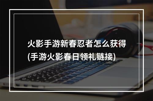 火影手游新春忍者怎么获得(手游火影春日领礼链接)