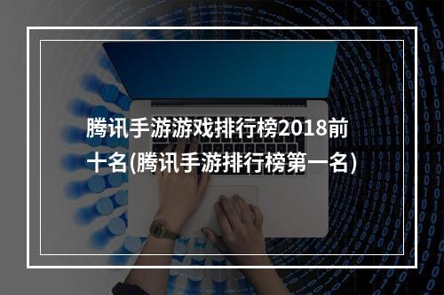 腾讯手游游戏排行榜2018前十名(腾讯手游排行榜第一名)