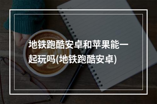 地铁跑酷安卓和苹果能一起玩吗(地铁跑酷安卓)