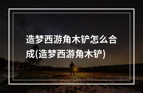 造梦西游角木铲怎么合成(造梦西游角木铲)