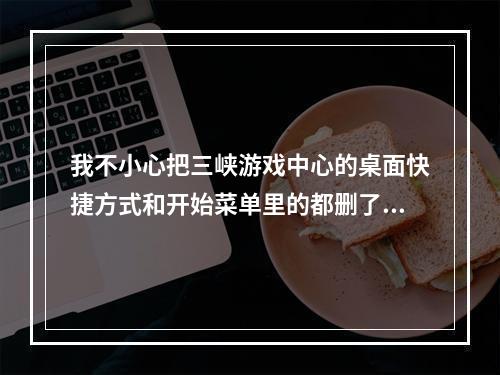 我不小心把三峡游戏中心的桌面快捷方式和开始菜单里的都删了，怎么办(三峡游戏中心)