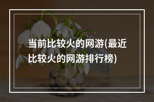 当前比较火的网游(最近比较火的网游排行榜)