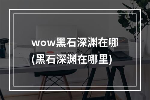 wow黑石深渊在哪(黑石深渊在哪里)