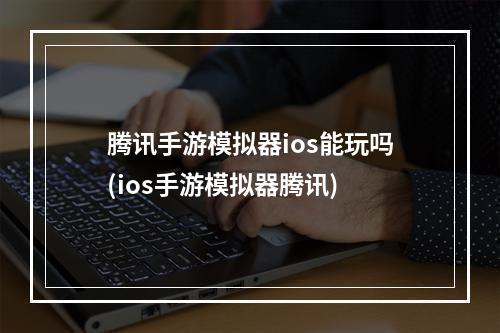 腾讯手游模拟器ios能玩吗(ios手游模拟器腾讯)