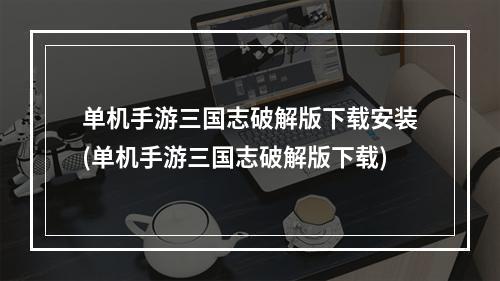 单机手游三国志破解版下载安装(单机手游三国志破解版下载)