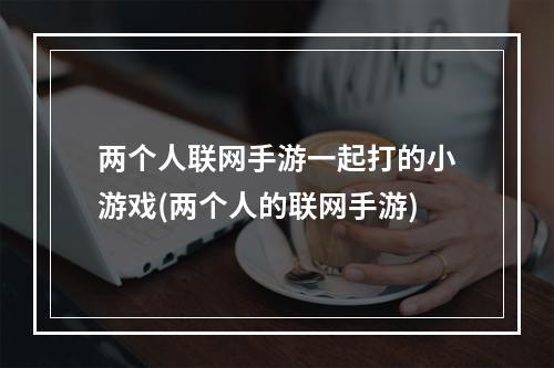 两个人联网手游一起打的小游戏(两个人的联网手游)