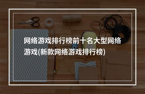 网络游戏排行榜前十名大型网络游戏(新款网络游戏排行榜)