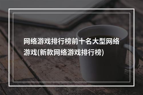 网络游戏排行榜前十名大型网络游戏(新款网络游戏排行榜)