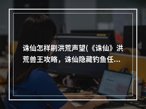 诛仙怎样刷洪荒声望(《诛仙》洪荒兽王攻略，诛仙隐藏钓鱼任务 隐藏法宝任务)