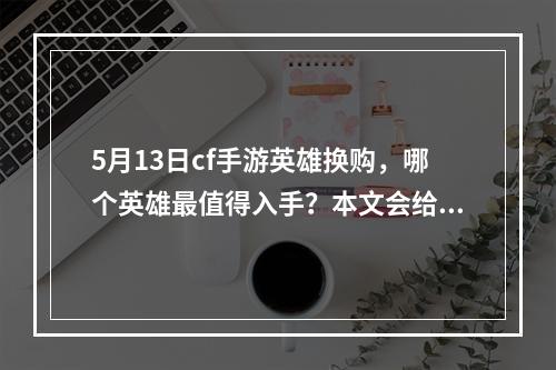 5月13日cf手游英雄换购，哪个英雄最值得入手？本文会给出具体分析介绍最值得入手的英雄，并为您解说每个英雄的出装、克制、技能以及玩法攻略。(你是适合买医生还是购