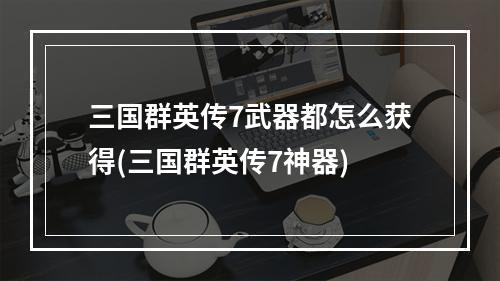 三国群英传7武器都怎么获得(三国群英传7神器)