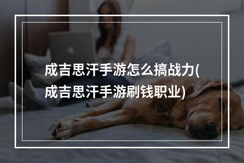 成吉思汗手游怎么搞战力(成吉思汗手游刷钱职业)