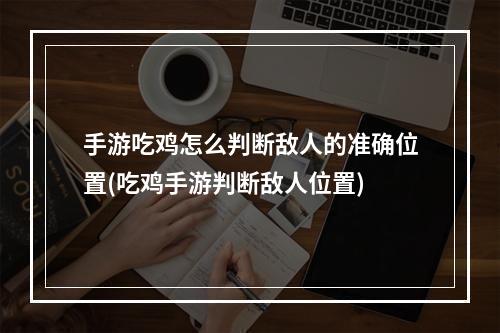 手游吃鸡怎么判断敌人的准确位置(吃鸡手游判断敌人位置)