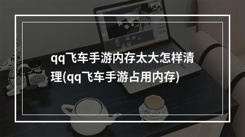 qq飞车手游内存太大怎样清理(qq飞车手游占用内存)