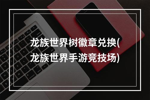 龙族世界树徽章兑换(龙族世界手游竞技场)