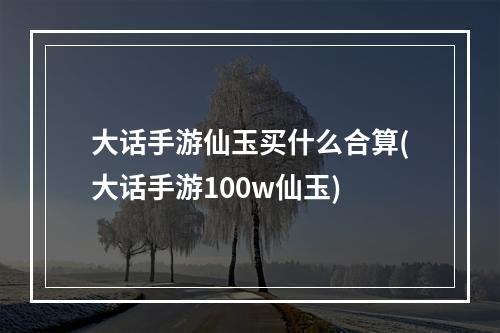 大话手游仙玉买什么合算(大话手游100w仙玉)