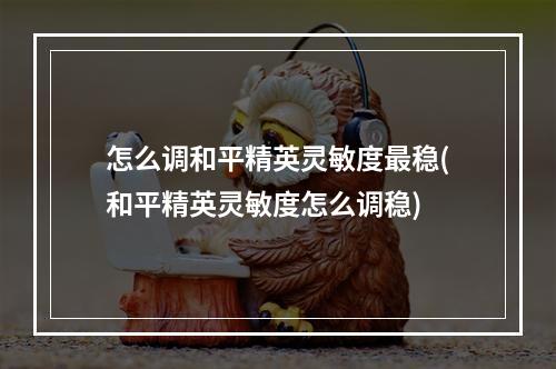 怎么调和平精英灵敏度最稳(和平精英灵敏度怎么调稳)