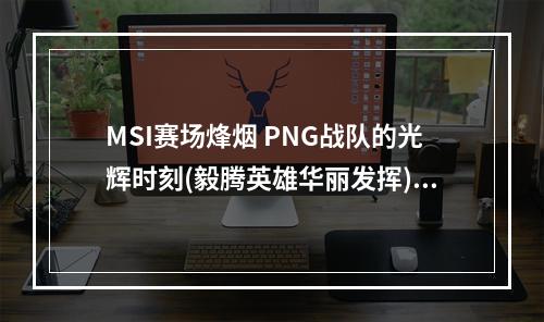 MSI赛场烽烟 PNG战队的光辉时刻(毅腾英雄华丽发挥)(PNG战队闪耀赛场 打出了岛国LOL的特色(太平洋区域晋级为最佳八强))